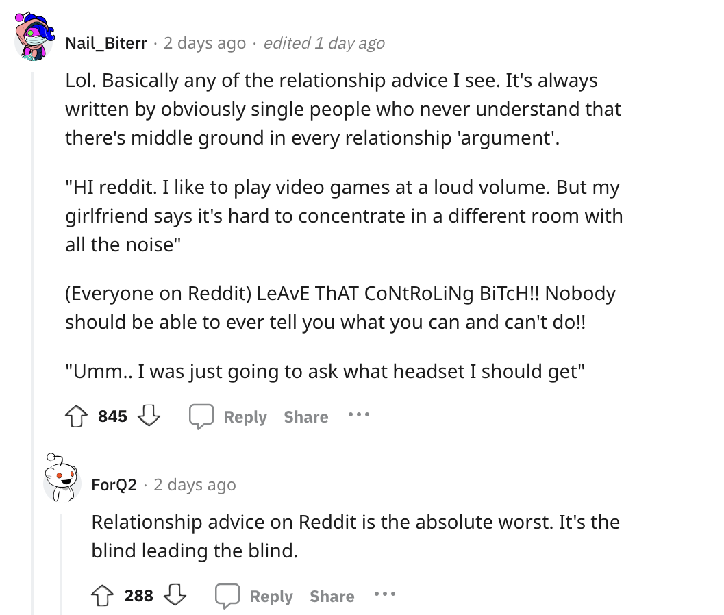 document - Nail_Biterr 2 days ago edited 1 day ago Lol. Basically any of the relationship advice I see. It's always written by obviously single people who never understand that there's middle ground in every relationship 'argument'. "Hi reddit. I to play 